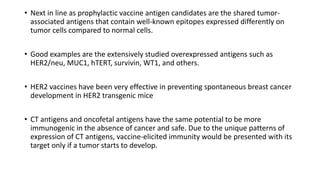 • Next in line as prophylactic vaccine antigen candidates are the shared tumor-
associated antigens that contain well-known epitopes expressed differently on
tumor cells compared to normal cells.
• Good examples are the extensively studied overexpressed antigens such as
HER2/neu, MUC1, hTERT, survivin, WT1, and others.
• HER2 vaccines have been very effective in preventing spontaneous breast cancer
development in HER2 transgenic mice
• CT antigens and oncofetal antigens have the same potential to be more
immunogenic in the absence of cancer and safe. Due to the unique patterns of
expression of CT antigens, vaccine-elicited immunity would be presented with its
target only if a tumor starts to develop.
 