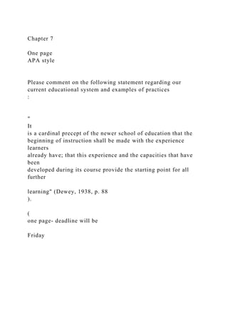 Chapter 7
One page
APA style
Please comment on the following statement regarding our
current educational system and examples of practices
:
"
It
is a cardinal precept of the newer school of education that the
beginning of instruction shall be made with the experience
learners
already have; that this experience and the capacities that have
been
developed during its course provide the starting point for all
further
learning" (Dewey, 1938, p. 88
).
(
one page- deadline will be
Friday
 