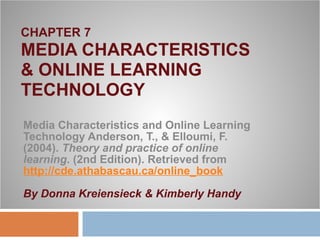 CHAPTER 7 MEDIA CHARACTERISTICS  & ONLINE LEARNING TECHNOLOGY Media Characteristics and Online Learning Technology Anderson, T., & Elloumi, F. (2004).  Theory and practice of online learning . (2nd Edition). Retrieved from  http://cde.athabascau.ca/online_book By Donna Kreiensieck & Kimberly Handy 