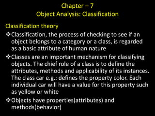 Chapter – 7
Object Analysis: Classification
Classification theory
Classification, the process of checking to see if an
object belongs to a category or a class, is regarded
as a basic attribute of human nature
Classes are an important mechanism for classifying
objects. The chief role of a class is to define the
attributes, methods and applicability of its instances.
The class car e.g.: defines the property color. Each
individual car will have a value for this property such
as yellow or white
Objects have properties(attributes) and
methods(behavior)
 