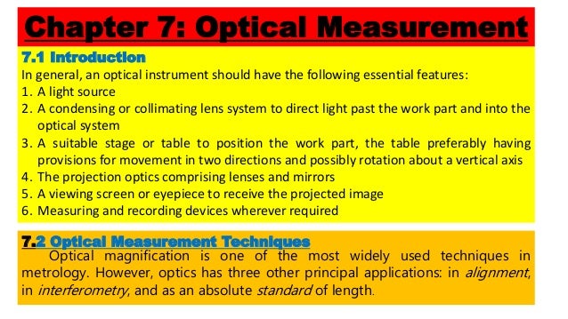 Chapter 7: Optical Measurement
7.1 Introduction
In general, an optical instrument should have the following essential features:
1. A light source
2. A condensing or collimating lens system to direct light past the work part and into the
optical system
3. A suitable stage or table to position the work part, the table preferably having
provisions for movement in two directions and possibly rotation about a vertical axis
4. The projection optics comprising lenses and mirrors
5. A viewing screen or eyepiece to receive the projected image
6. Measuring and recording devices wherever required
7.2 Optical Measurement Techniques
Optical magnification is one of the most widely used techniques in
metrology. However, optics has three other principal applications: in alignment,
in interferometry, and as an absolute standard of length.
 