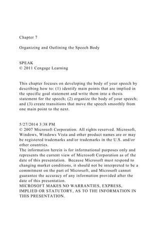 Chapter 7
Organizing and Outlining the Speech Body
SPEAK
© 2011 Cengage Learning
This chapter focuses on developing the body of your speech by
describing how to: (1) identify main points that are implied in
the specific goal statement and write them into a thesis
statement for the speech; (2) organize the body of your speech;
and (3) create transitions that move the speech smoothly from
one main point to the next.
5/27/2014 3:38 PM
© 2007 Microsoft Corporation. All rights reserved. Microsoft,
Windows, Windows Vista and other product names are or may
be registered trademarks and/or trademarks in the U.S. and/or
other countries.
The information herein is for informational purposes only and
represents the current view of Microsoft Corporation as of the
date of this presentation. Because Microsoft must respond to
changing market conditions, it should not be interpreted to be a
commitment on the part of Microsoft, and Microsoft cannot
guarantee the accuracy of any information provided after the
date of this presentation.
MICROSOFT MAKES NO WARRANTIES, EXPRESS,
IMPLIED OR STATUTORY, AS TO THE INFORMATION IN
THIS PRESENTATION.
 