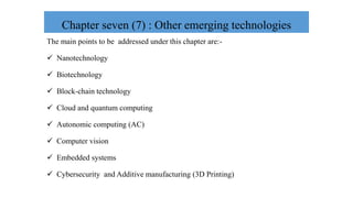 Chapter seven (7) : Other emerging technologies
The main points to be addressed under this chapter are:-
 Nanotechnology
 Biotechnology
 Block-chain technology
 Cloud and quantum computing
 Autonomic computing (AC)
 Computer vision
 Embedded systems
 Cybersecurity and Additive manufacturing (3D Printing)
 