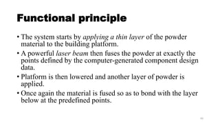 Functional principle
• The system starts by applying a thin layer of the powder
material to the building platform.
• A powerful laser beam then fuses the powder at exactly the
points defined by the computer-generated component design
data.
• Platform is then lowered and another layer of powder is
applied.
• Once again the material is fused so as to bond with the layer
below at the predefined points.
63
 