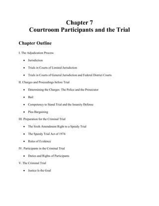 Chapter 7
        Courtroom Participants and the Trial

Chapter Outline
I. The Adjudication Process

       Jurisdiction

       Trials in Courts of Limited Jurisdiction

       Trials in Courts of General Jurisdiction and Federal District Courts

II. Charges and Proceedings before Trial

       Determining the Charges: The Police and the Prosecutor

       Bail

       Competency to Stand Trial and the Insanity Defense

       Plea Bargaining

III. Preparation for the Criminal Trial

       The Sixth Amendment Right to a Speedy Trial

       The Speedy Trial Act of 1974

       Rules of Evidence

IV. Participants in the Criminal Trial

       Duties and Rights of Participants

V. The Criminal Trial

       Justice Is the Goal
 
