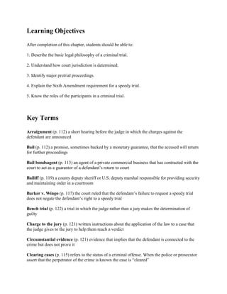 Learning Objectives
After completion of this chapter, students should be able to:

1. Describe the basic legal philosophy of a criminal trial.

2. Understand how court jurisdiction is determined.

3. Identify major pretrial proceedings.

4. Explain the Sixth Amendment requirement for a speedy trial.

5. Know the roles of the participants in a criminal trial.




Key Terms
Arraignment (p. 112) a short hearing before the judge in which the charges against the
defendant are announced

Bail (p. 112) a promise, sometimes backed by a monetary guarantee, that the accused will return
for further proceedings

Bail bondsagent (p. 113) an agent of a private commercial business that has contracted with the
court to act as a guarantor of a defendant’s return to court

Bailiff (p. 119) a county deputy sheriff or U.S. deputy marshal responsible for providing security
and maintaining order in a courtroom

Barker v. Wingo (p. 117) the court ruled that the defendant’s failure to request a speedy trial
does not negate the defendant’s right to a speedy trial

Bench trial (p. 122) a trial in which the judge rather than a jury makes the determination of
guilty

Charge to the jury (p. 121) written instructions about the application of the law to a case that
the judge gives to the jury to help them reach a verdict

Circumstantial evidence (p. 121) evidence that implies that the defendant is connected to the
crime but does not prove it

Clearing cases (p. 115) refers to the status of a criminal offense. When the police or prosecutor
assert that the perpetrator of the crime is known the case is “cleared”
 