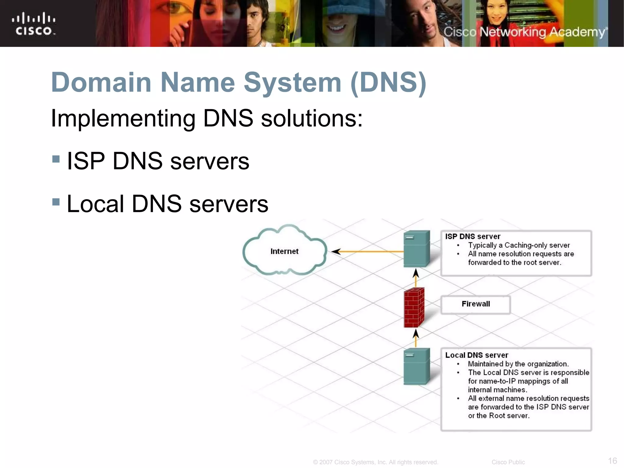 Domain Name System (DNS)
Implementing DNS solutions:
 ISP DNS servers
 Local DNS servers




                      © 2007 Cisco Systems, Inc. All rights reserved.   Cisco Public   16
 
