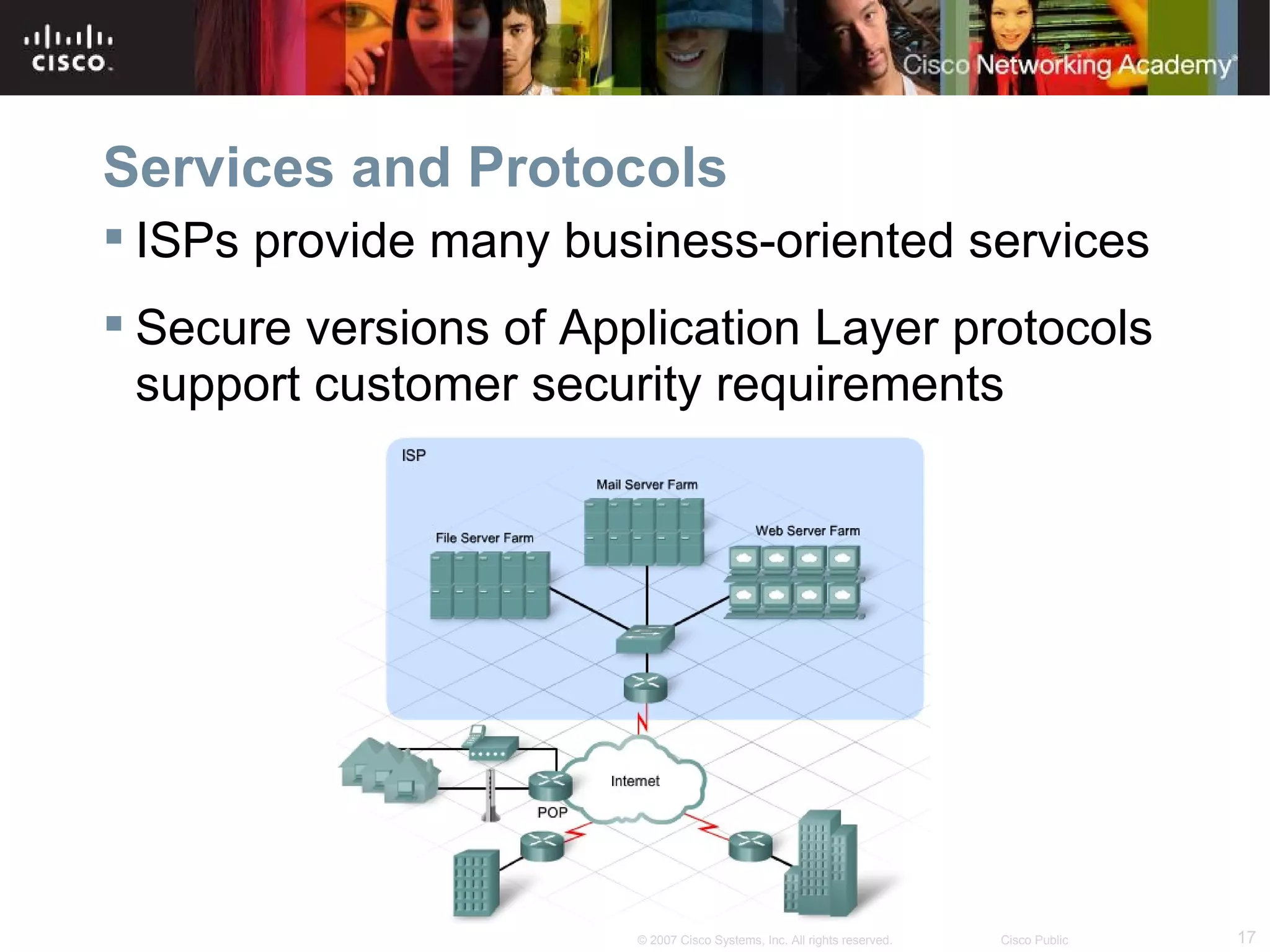 Services and Protocols
 ISPs provide many business-oriented services
 Secure versions of Application Layer protocols
  support customer security requirements




                        © 2007 Cisco Systems, Inc. All rights reserved.   Cisco Public   17
 