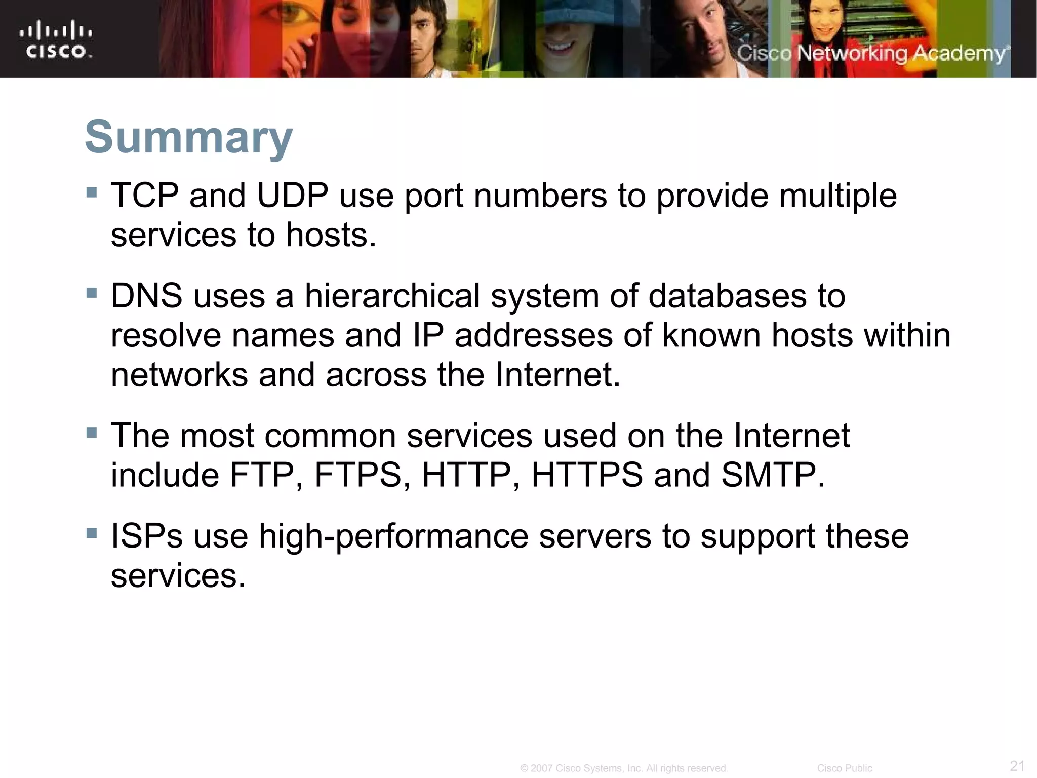 Summary
 TCP and UDP use port numbers to provide multiple
  services to hosts.
 DNS uses a hierarchical system of databases to
  resolve names and IP addresses of known hosts within
  networks and across the Internet.
 The most common services used on the Internet
  include FTP, FTPS, HTTP, HTTPS and SMTP.
 ISPs use high-performance servers to support these
  services.




                           © 2007 Cisco Systems, Inc. All rights reserved.   Cisco Public   21
 
