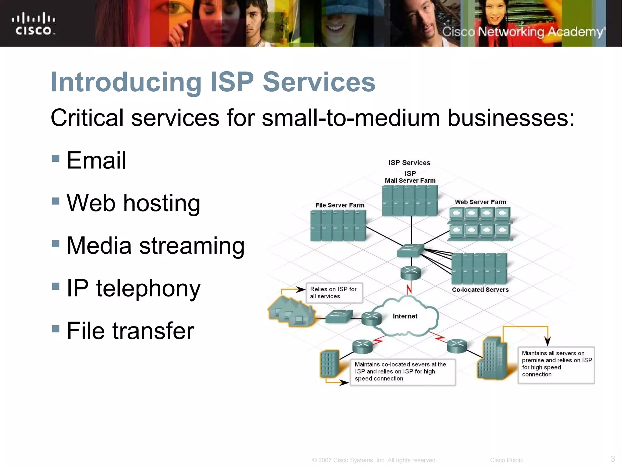 Introducing ISP Services
Critical services for small-to-medium businesses:
 Email
 Web hosting
 Media streaming
 IP telephony
 File transfer




                        © 2007 Cisco Systems, Inc. All rights reserved.   Cisco Public   3
 