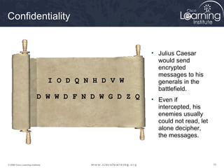 Confidentiality


                                                       • Julius Caesar
                                                         would send
                                                         encrypted
                                                         messages to his
                                   I O D Q N H D V W     generals in the
                                                         battlefield.
                            D W W D F N D W G D Z Q    • Even if
                                                         intercepted, his
                                                         enemies usually
                                                         could not read, let
                                                         alone decipher,
                                                         the messages.



© 2009 Cisco Learning Institute.                                               10
 