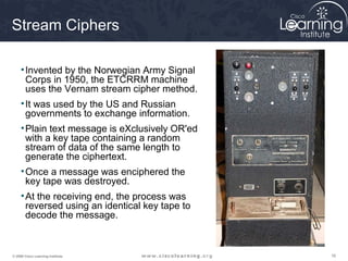 Stream Ciphers

     • Invented by the Norwegian Army Signal
       Corps in 1950, the ETCRRM machine
       uses the Vernam stream cipher method.
     • It was used by the US and Russian
       governments to exchange information.
     • Plain text message is eXclusively OR'ed
       with a key tape containing a random
       stream of data of the same length to
       generate the ciphertext.
     • Once a message was enciphered the
       key tape was destroyed.
     • At the receiving end, the process was
       reversed using an identical key tape to
       decode the message.



© 2009 Cisco Learning Institute.                 16
 