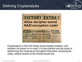 Defining Cryptanalysis



                                   Allies decipher secret
                                   NAZI encryption code!




           Cryptanalysis is from the Greek words kryptós (hidden), and
           analýein (to loosen or to untie). It is the practice and the study of
           determining the meaning of encrypted information (cracking the
           code), without access to the shared secret key.

© 2009 Cisco Learning Institute.                                                   17
 