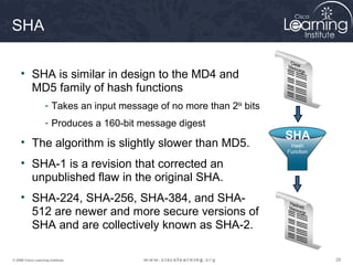 SHA

     • SHA is similar in design to the MD4 and
       MD5 family of hash functions
                    - Takes an input message of no more than 264 bits
                    - Produces a 160-bit message digest
                                                                        SHA
     • The algorithm is slightly slower than MD5.
     • SHA-1 is a revision that corrected an
       unpublished flaw in the original SHA.
     • SHA-224, SHA-256, SHA-384, and SHA-
       512 are newer and more secure versions of
       SHA and are collectively known as SHA-2.

© 2009 Cisco Learning Institute.                                              28
 