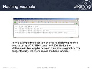 Hashing Example




                     In this example the clear text entered is displaying hashed
                     results using MD5, SHA-1, and SHA256. Notice the
                     difference in key lengths between the various algorithm. The
                     longer the key, the more secure the hash function.




© 2009 Cisco Learning Institute.                                                    29
 