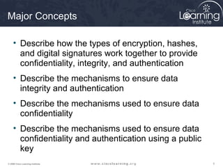 Major Concepts

     • Describe how the types of encryption, hashes,
       and digital signatures work together to provide
       confidentiality, integrity, and authentication
     • Describe the mechanisms to ensure data
       integrity and authentication
     • Describe the mechanisms used to ensure data
       confidentiality
     • Describe the mechanisms used to ensure data
       confidentiality and authentication using a public
       key
© 2009 Cisco Learning Institute.                           3
 