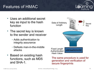 Features of HMAC

        • Uses an additional secret
          key as input to the hash               Data of Arbitrary                Secret
          function                                   Length               +       Key


        • The secret key is known
          to the sender and receiver
                   - Adds authentication to
                     integrity assurance
                   - Defeats man-in-the-middle
                                                 Fixed Length
                     attacks                     Authenticated   e883aa0b24c09f
                                                  Hash Value
        • Based on existing hash
          functions, such as MD5                  The same procedure is used for
                                                  generation and verification of
          and SHA-1.                              secure fingerprints
© 2009 Cisco Learning Institute.                                                      30
 