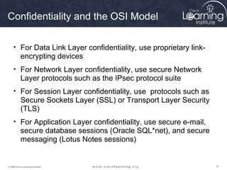 Confidentiality and the OSI Model

     • For Data Link Layer confidentiality, use proprietary link-
       encrypting devices
     • For Network Layer confidentiality, use secure Network
       Layer protocols such as the IPsec protocol suite
     • For Session Layer confidentiality, use protocols such as
       Secure Sockets Layer (SSL) or Transport Layer Security
       (TLS)
     • For Application Layer confidentiality, use secure e-mail,
       secure database sessions (Oracle SQL*net), and secure
       messaging (Lotus Notes sessions)


© 2009 Cisco Learning Institute.                                    37
 