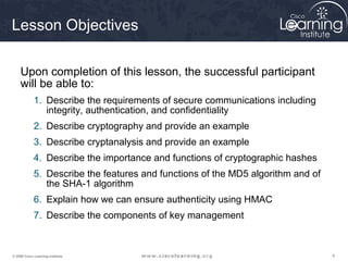 Lesson Objectives

     Upon completion of this lesson, the successful participant
     will be able to:
             1. Describe the requirements of secure communications including
                integrity, authentication, and confidentiality
             2. Describe cryptography and provide an example
             3. Describe cryptanalysis and provide an example
             4. Describe the importance and functions of cryptographic hashes
             5. Describe the features and functions of the MD5 algorithm and of
                the SHA-1 algorithm
             6. Explain how we can ensure authenticity using HMAC
             7. Describe the components of key management



© 2009 Cisco Learning Institute.                                                  4
 
