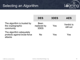 Selecting an Algorithm


                                      DES         3DES     AES
     The algorithm is trusted by       Been
                                                         Verdict is
     the cryptographic              replaced by   Yes
                                                          still out
     community                         3DES
     The algorithm adequately
     protects against brute-force       No        Yes      Yes
     attacks




© 2009 Cisco Learning Institute.                                      44
 
