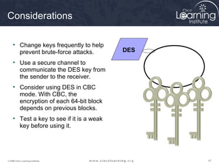 Considerations

     • Change keys frequently to help
       prevent brute-force attacks.        DES

     • Use a secure channel to
       communicate the DES key from
       the sender to the receiver.
     • Consider using DES in CBC
       mode. With CBC, the
       encryption of each 64-bit block
       depends on previous blocks.
     • Test a key to see if it is a weak
       key before using it.




© 2009 Cisco Learning Institute.                 47
 