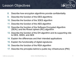 Lesson Objectives

             8. Describe how encryption algorithms provide confidentiality
             9. Describe the function of the DES algorithms
             10. Describe the function of the 3DES algorithm
             11. Describe the function of the AES algorithm
             12. Describe the function of the Software Encrypted Algorithm
                 (SEAL) and the Rivest ciphers (RC) algorithm
             13. Describe the function of the DH algorithm and its supporting role
                 to DES, 3DES, and AES
             14. Explain the differences and their intended applications
             15. Explain the functionality of digital signatures
             16. Describe the function of the RSA algorithm
             17. Describe the principles behind a public key infrastructure (PKI)


© 2009 Cisco Learning Institute.                                                     5
 