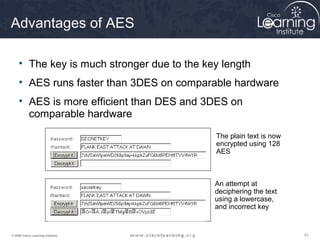 Advantages of AES

     • The key is much stronger due to the key length
     • AES runs faster than 3DES on comparable hardware
     • AES is more efficient than DES and 3DES on
       comparable hardware
                                             The plain text is now
                                             encrypted using 128
                                             AES



                                             An attempt at
                                             deciphering the text
                                             using a lowercase,
                                             and incorrect key


© 2009 Cisco Learning Institute.                                     51
 