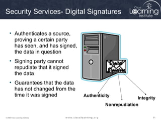 Security Services- Digital Signatures

     • Authenticates a source,
       proving a certain party
       has seen, and has signed,
       the data in question
     • Signing party cannot
       repudiate that it signed
       the data
     • Guarantees that the data
       has not changed from the
       time it was signed          Authenticity
                                                          Integrity
                                             Nonrepudiation

© 2009 Cisco Learning Institute.                                 61
 