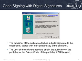 Code Signing with Digital Signatures




          • The publisher of the software attaches a digital signature to the
            executable, signed with the signature key of the publisher.
          • The user of the software needs to obtain the public key of the
            publisher or the CA certificate of the publisher if PKI is used.


© 2009 Cisco Learning Institute.                                                64
 