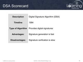 DSA Scorecard

                        Description    Digital Signature Algorithm (DSA)

                            Timeline   1994

                Type of Algorithm Provides digital signatures

                       Advantages:     Signature generation is fast

                   Disadvantages:      Signature verification is slow




© 2009 Cisco Learning Institute.                                           65
 