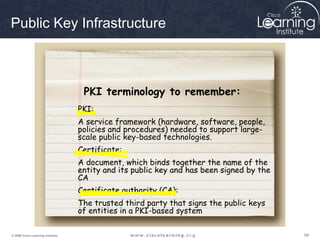 Public Key Infrastructure



                                    PKI terminology to remember:
                                   PKI:
                                   A service framework (hardware, software, people,
                                   policies and procedures) needed to support large-
                                   scale public key-based technologies.
                                   Certificate:
                                   A document, which binds together the name of the
                                   entity and its public key and has been signed by the
                                   CA
                                   Certificate authority (CA):
                                   The trusted third party that signs the public keys
                                   of entities in a PKI-based system

© 2009 Cisco Learning Institute.                                                          69
 