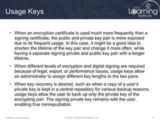 Usage Keys

     • When an encryption certificate is used much more frequently than a
       signing certificate, the public and private key pair is more exposed
       due to its frequent usage. In this case, it might be a good idea to
       shorten the lifetime of the key pair and change it more often, while
       having a separate signing private and public key pair with a longer
       lifetime.
     • When different levels of encryption and digital signing are required
       because of legal, export, or performance issues, usage keys allow
       an administrator to assign different key lengths to the two pairs.
     • When key recovery is desired, such as when a copy of a user’s
       private key is kept in a central repository for various backup reasons,
       usage keys allow the user to back up only the private key of the
       encrypting pair. The signing private key remains with the user,
       enabling true nonrepudiation.

© 2009 Cisco Learning Institute.                                                 71
 