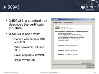 X.509v3

     • X.509v3 is a standard that
       describes the certificate
       structure.
     • X.509v3 is used with:
                    - Secure web servers: SSL
                      and TLS
                    - Web browsers: SSL and
                      TLS
                    - Email programs: S/MIME
                    - IPsec VPNs: IKE



© 2009 Cisco Learning Institute.                73
 