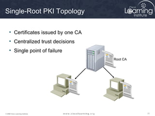Single-Root PKI Topology

     • Certificates issued by one CA
     • Centralized trust decisions
     • Single point of failure
                                       Root CA




© 2009 Cisco Learning Institute.                 77
 
