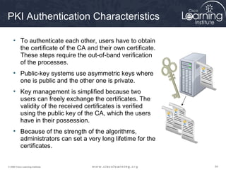 PKI Authentication Characteristics

     • To authenticate each other, users have to obtain
       the certificate of the CA and their own certificate.
       These steps require the out-of-band verification
       of the processes.
     • Public-key systems use asymmetric keys where
       one is public and the other one is private.
     • Key management is simplified because two
       users can freely exchange the certificates. The
       validity of the received certificates is verified
       using the public key of the CA, which the users
       have in their possession.
     • Because of the strength of the algorithms,
       administrators can set a very long lifetime for the
       certificates.


© 2009 Cisco Learning Institute.                              84
 