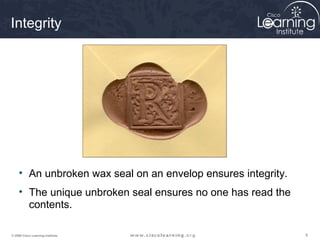 Integrity




     • An unbroken wax seal on an envelop ensures integrity.
     • The unique unbroken seal ensures no one has read the
       contents.

© 2009 Cisco Learning Institute.                               9
 