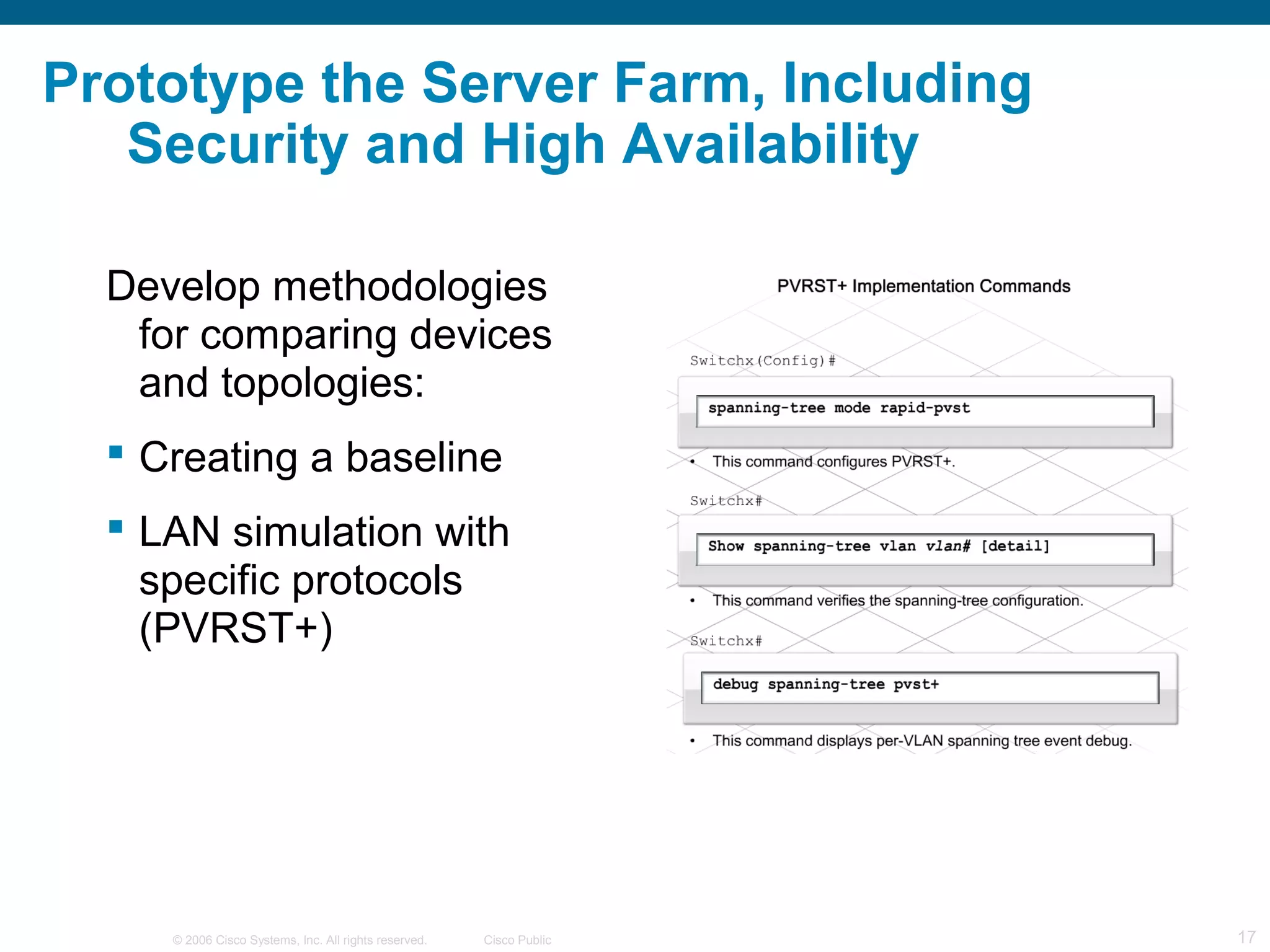 Prototype the Server Farm, Including
   Security and High Availability

  Develop methodologies
   for comparing devices
   and topologies:
   Creating a baseline
   LAN simulation with
    specific protocols
    (PVRST+)




     © 2006 Cisco Systems, Inc. All rights reserved.   Cisco Public   17
 
