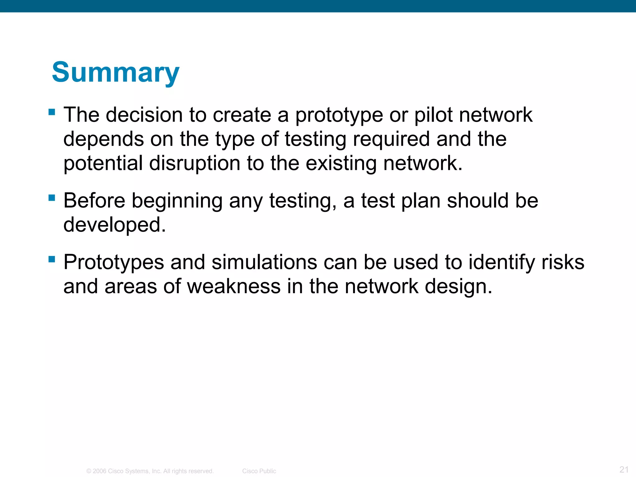 Summary
 The decision to create a prototype or pilot network
  depends on the type of testing required and the
  potential disruption to the existing network.
 Before beginning any testing, a test plan should be
  developed.
 Prototypes and simulations can be used to identify risks
  and areas of weakness in the network design.




    © 2006 Cisco Systems, Inc. All rights reserved.   Cisco Public   21
 