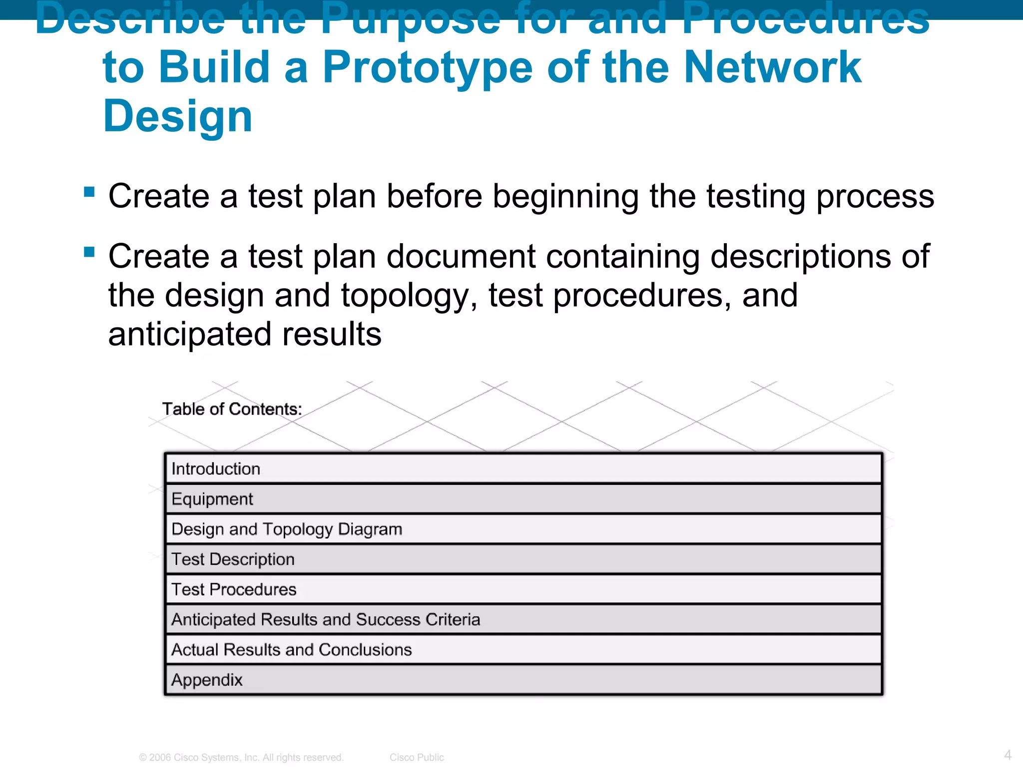 Describe the Purpose for and Procedures
  to Build a Prototype of the Network
  Design
   Create a test plan before beginning the testing process
   Create a test plan document containing descriptions of
    the design and topology, test procedures, and
    anticipated results




     © 2006 Cisco Systems, Inc. All rights reserved.   Cisco Public   4
 