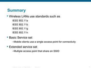 © 2006 Cisco Systems, Inc. All rights reserved. Cisco Public 19
Summary
 Wireless LANs use standards such as
IEEE 802.11a
IEEE 802.11b
IEEE 802.11g
IEEE 802.11n
 Basic Service set
–Mobile clients use a single access point for connectivity
 Extended service set
–Multiple access point that share an SSID
 