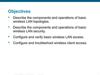 © 2006 Cisco Systems, Inc. All rights reserved. Cisco Public 2
Objectives
 Describe the components and operations of basic
wireless LAN topologies.
 Describe the components and operations of basic
wireless LAN security.
 Configure and verify basic wireless LAN access.
 Configure and troubleshoot wireless client access.
 