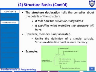 (2) Structure Basics (Cont’d)
Chapter 7 10
 The structure declaration tells the compiler about
the details of the structure.
 It tells how the structure is organized
 It specifies what members the structure will
have.
 However, memory is not allocated.
 Unlike the definition of a simple variable,
Structure definition don’t reserve memory
 Example:
CONTENTS
User Defined DT
Structure Basics
Nested Structures
Array of Structures
Struct manipulation
Structure Pointer
Structure & Function
Other User Defined DT
Class and Objects
 