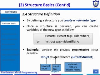 (2) Structure Basics (Cont’d)
Chapter 7 12
2.4 Structure Definition
 By defining a structure you create a new data type.
 Once a structure is declared, you can create
variables of the new type as follow
 Example: Consider the previous StudentRecord strcut
definition
struct StudentRecord currentStudent;
<struct> <struct tag> <identifier>;
or <struct tag> <identifier>;
keyword
struct
struct
tag
variable to
hold one
student record
CONTENTS
User Defined DT
Structure Basics
Nested Structures
Array of Structures
Struct manipulation
Structure Pointer
Structure & Function
Other User Defined DT
Class and Objects
 