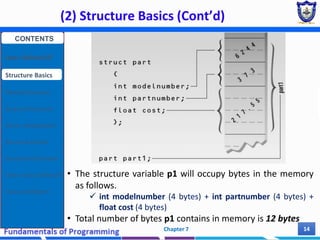 (2) Structure Basics (Cont’d)
Chapter 7 14
• The structure variable p1 will occupy bytes in the memory
as follows.
 int modelnumber (4 bytes) + int partnumber (4 bytes) +
float cost (4 bytes)
• Total number of bytes p1 contains in memory is 12 bytes
CONTENTS
User Defined DT
Structure Basics
Nested Structures
Array of Structures
Struct manipulation
Structure Pointer
Structure & Function
Other User Defined DT
Class and Objects
 