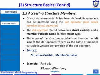 (2) Structure Basics (Cont’d)
Chapter 7 15
2.5 Accessing Structure Members
 Once a structure variable has been defined, its members
can be accessed using the dot operator (also called
member access operator)
 The dot operator placed between a struct variable and a
member variable name for that struct type.
 The name of the structure variable is written on the left
side of the dot operator where as the name of member
variable is written on right side of the dot operator.
 Syntax:
StructureVariable . MemberVariable;
 Example: Part p1;
P1.modelNumber;
CONTENTS
User Defined DT
Structure Basics
Nested Structures
Array of Structures
Struct manipulation
Structure Pointer
Structure & Function
Other User Defined DT
Class and Objects
 