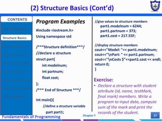 (2) Structure Basics (Cont’d)
Chapter 7 17
Program Examples
#include <iostream.h>
Using namespace std
/***Structure definition***/
//declare a structure
struct part{
int modelnum;
int partnum;
float cost;
};
/*** End of Structure ***/
int main(){
//define a structure variable
part part1;
//give values to structure members
part1.modelnum = 6244;
part1.partnum = 373;
part1.cost = 217.55F;
//display structure members
cout<<"Model: "<< part1.modelnum;
cout<<"nPart: " << part1.partnum;
cout<<"nCosts $"<<part1.cost << endl;
return 0;
}
Exercise:
• Declare a structure with student
attribute (id, name, testMark,
final mark) members. Write a
program to input data, compute
sum of the mark and print the
records of the student.
CONTENTS
User Defined DT
Structure Basics
Nested Structures
Array of Structures
Struct manipulation
Structure Pointer
Structure & Function
Other User Defined DT
Class and Objects
 
