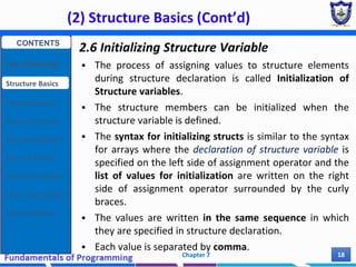 (2) Structure Basics (Cont’d)
Chapter 7 18
2.6 Initializing Structure Variable
 The process of assigning values to structure elements
during structure declaration is called Initialization of
Structure variables.
 The structure members can be initialized when the
structure variable is defined.
 The syntax for initializing structs is similar to the syntax
for arrays where the declaration of structure variable is
specified on the left side of assignment operator and the
list of values for initialization are written on the right
side of assignment operator surrounded by the curly
braces.
 The values are written in the same sequence in which
they are specified in structure declaration.
 Each value is separated by comma.
CONTENTS
User Defined DT
Structure Basics
Nested Structures
Array of Structures
Struct manipulation
Structure Pointer
Structure & Function
Other User Defined DT
Class and Objects
 
