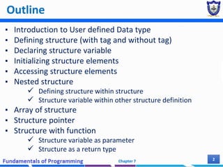 Outline
▪ Introduction to User defined Data type
▪ Defining structure (with tag and without tag)
▪ Declaring structure variable
▪ Initializing structure elements
▪ Accessing structure elements
▪ Nested structure
 Defining structure within structure
 Structure variable within other structure definition
▪ Array of structure
▪ Structure pointer
▪ Structure with function
 Structure variable as parameter
 Structure as a return type
Chapter 7 2
 