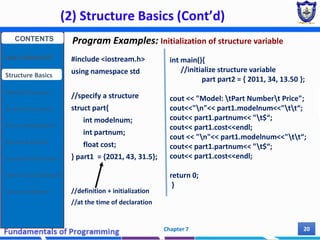 (2) Structure Basics (Cont’d)
Chapter 7 20
#include <iostream.h>
using namespace std
//specify a structure
struct part{
int modelnum;
int partnum;
float cost;
} part1 = {2021, 43, 31.5};
//definition + initialization
//at the time of declaration
int main(){
//initialize structure variable
part part2 = { 2011, 34, 13.50 };
cout << "Model: tPart Numbert Price";
cout<<"n"<< part1.modelnum<<"tt“;
cout<< part1.partnum<< "t$“;
cout<< part1.cost<<endl;
cout << "n"<< part1.modelnum<<"tt“;
cout<< part1.partnum<< "t$“;
cout<< part1.cost<<endl;
return 0;
}
Program Examples: Initialization of structure variable
CONTENTS
User Defined DT
Structure Basics
Nested Structures
Array of Structures
Struct manipulation
Structure Pointer
Structure & Function
Other User Defined DT
Class and Objects
 