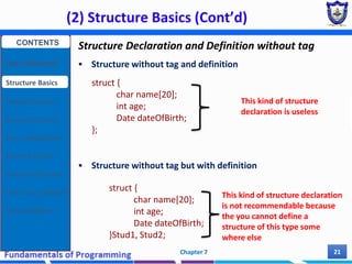 (2) Structure Basics (Cont’d)
Chapter 7 21
Structure Declaration and Definition without tag
 Structure without tag and definition
 Structure without tag but with definition
struct {
char name[20];
int age;
Date dateOfBirth;
};
struct {
char name[20];
int age;
Date dateOfBirth;
}Stud1, Stud2;
This kind of structure
declaration is useless
This kind of structure declaration
is not recommendable because
the you cannot define a
structure of this type some
where else
CONTENTS
User Defined DT
Structure Basics
Nested Structures
Array of Structures
Struct manipulation
Structure Pointer
Structure & Function
Other User Defined DT
Class and Objects
 